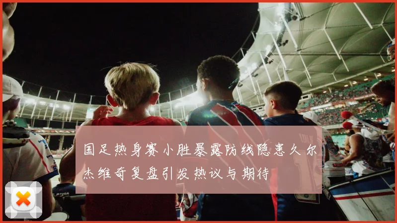 国足热身赛小胜暴露防线隐患久尔杰维奇复盘引发热议与期待