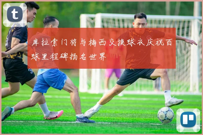 库拉索门将与梅西交换球衣庆祝百球里程碑扬名世界