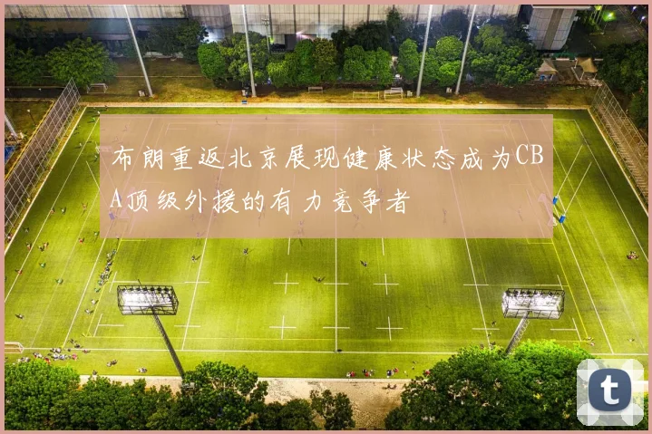 布朗重返北京展现健康状态成为CBA顶级外援的有力竞争者