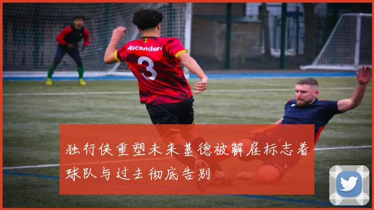 独行侠重塑未来基德被解雇标志着球队与过去彻底告别
