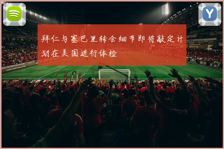 拜仁与塞巴里转会细节即将敲定计划在美国进行体检