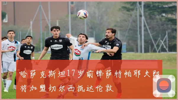 哈萨克斯坦17岁前锋萨特帕耶夫即将加盟切尔西抵达伦敦