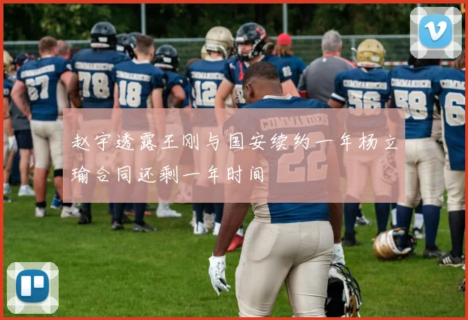 赵宇透露王刚与国安续约一年杨立瑜合同还剩一年时间