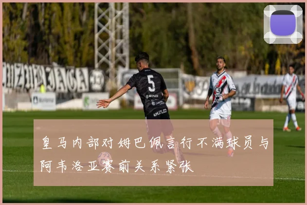 皇马内部对姆巴佩言行不满球员与阿韦洛亚赛前关系紧张