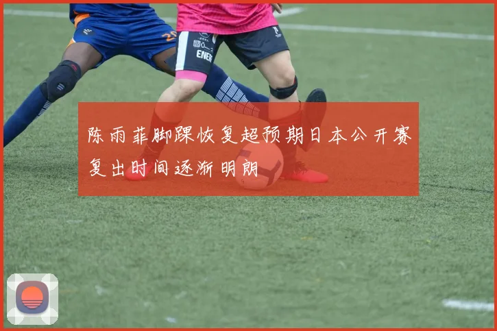 陈雨菲脚踝恢复超预期日本公开赛复出时间逐渐明朗