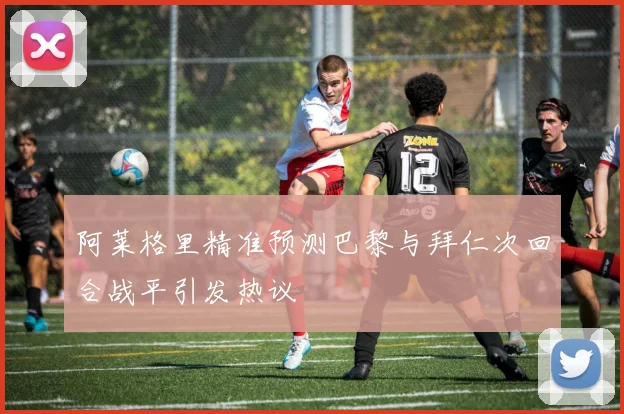 阿莱格里精准预测巴黎与拜仁次回合战平引发热议