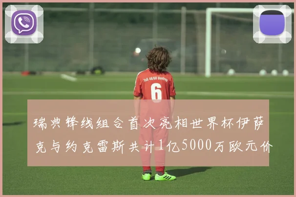 瑞典锋线组合首次亮相世界杯伊萨克与约克雷斯共计1亿5000万欧元价值