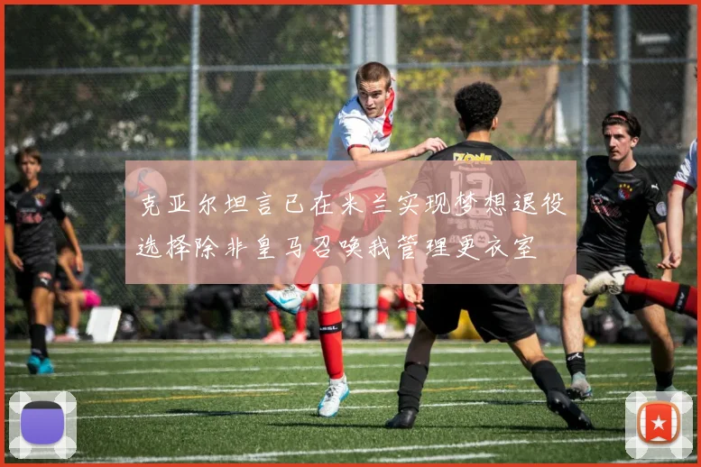 克亚尔坦言已在米兰实现梦想退役选择除非皇马召唤我管理更衣室