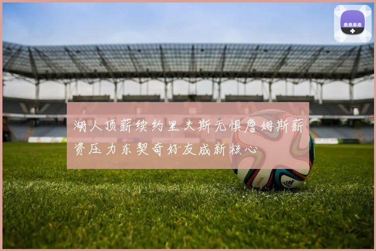 湖人顶薪续约里夫斯无惧詹姆斯薪资压力东契奇好友成新核心
