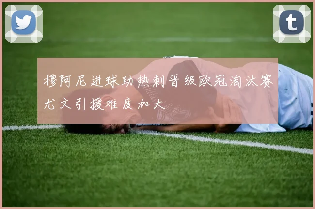 穆阿尼进球助热刺晋级欧冠淘汰赛尤文引援难度加大