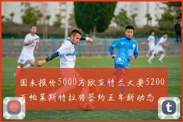 国米报价5000万欧亚特兰大要5200万帕莱斯特拉将签约五年新动态
