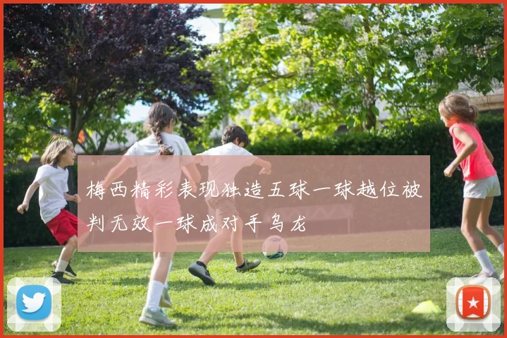 梅西精彩表现独造五球一球越位被判无效一球成对手乌龙