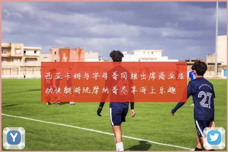 西亚卡姆与字母哥同框出席商业活动快艇游玩摩纳哥尽享海上乐趣