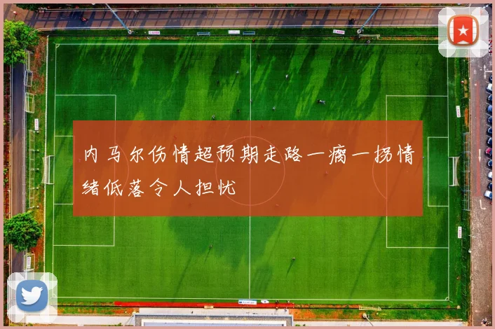 内马尔伤情超预期走路一瘸一拐情绪低落令人担忧