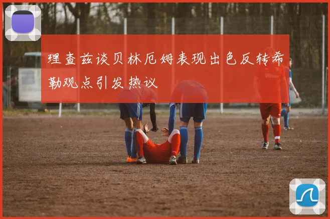 理查兹谈贝林厄姆表现出色反转希勒观点引发热议