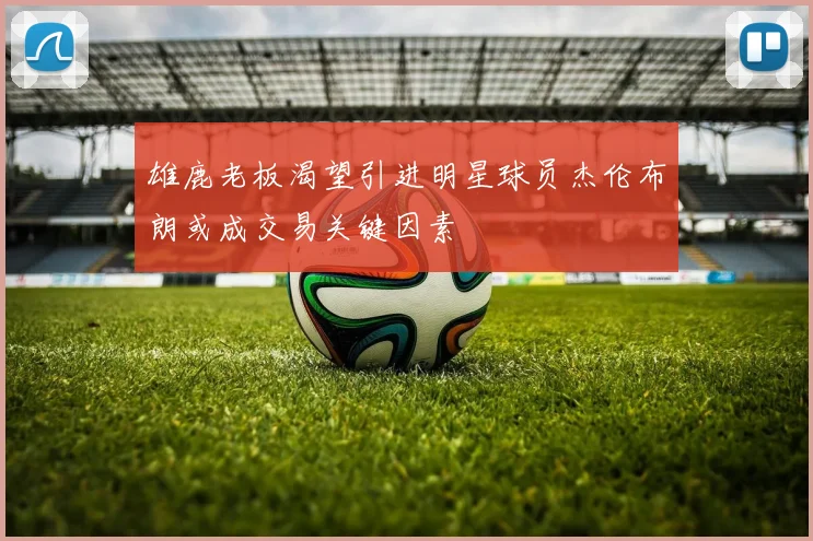 雄鹿老板渴望引进明星球员杰伦布朗或成交易关键因素