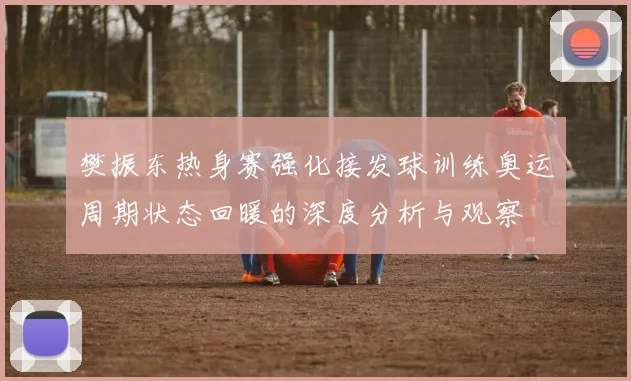 樊振东热身赛强化接发球训练奥运周期状态回暖的深度分析与观察