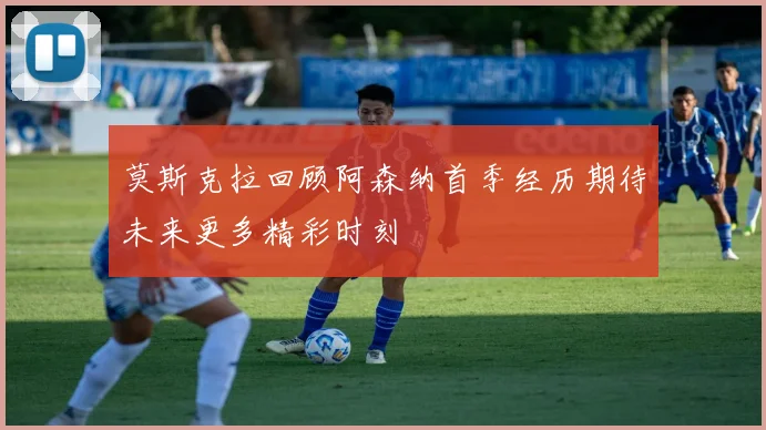 莫斯克拉回顾阿森纳首季经历期待未来更多精彩时刻