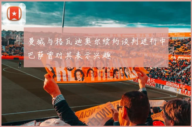 曼城与格瓦迪奥尔续约谈判进行中巴萨曾对其表示兴趣