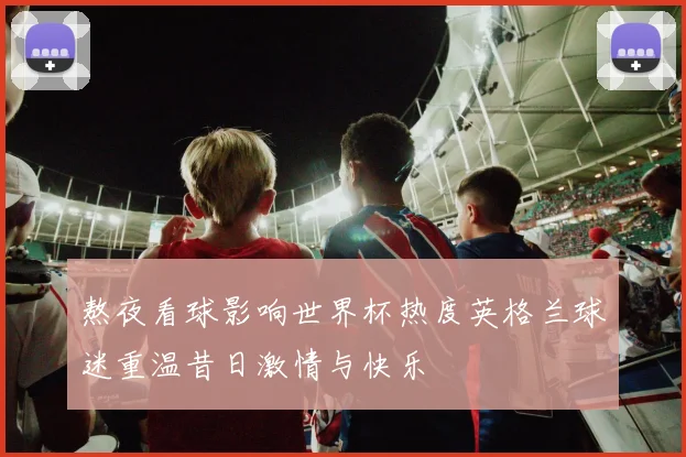 熬夜看球影响世界杯热度英格兰球迷重温昔日激情与快乐