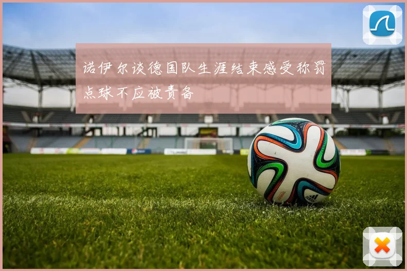 诺伊尔谈德国队生涯结束感受称罚点球不应被责备