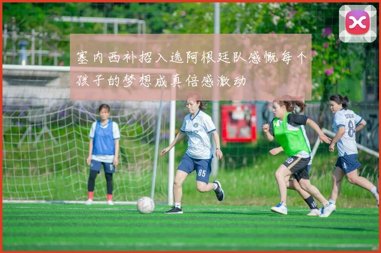 塞内西补招入选阿根廷队感慨每个孩子的梦想成真倍感激动