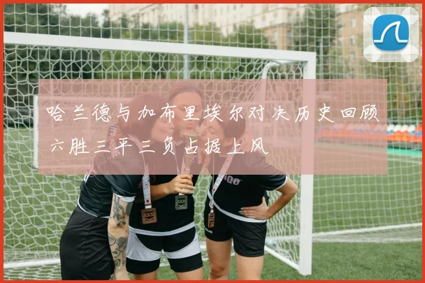 哈兰德与加布里埃尔对决历史回顾六胜三平三负占据上风