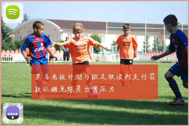 罗马老板计划与欧足联谈判支付罚款以避免球员出售压力