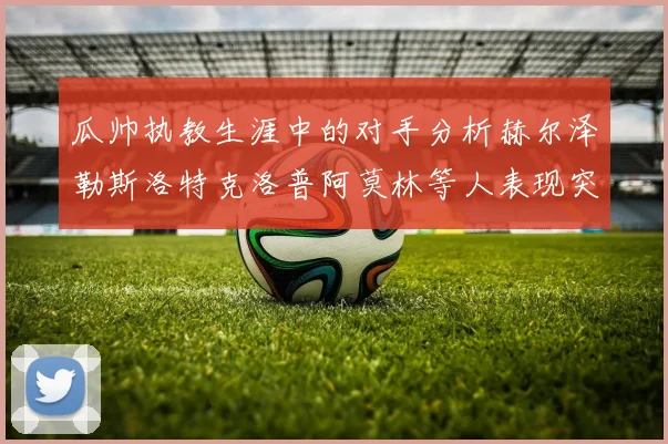 瓜帅执教生涯中的对手分析赫尔泽勒斯洛特克洛普阿莫林等人表现突出