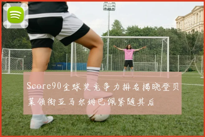 Score90金球奖竞争力排名揭晓登贝莱领衔亚马尔姆巴佩紧随其后