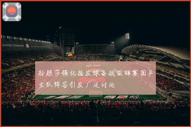 孙颖莎强化接发球备战亚锦赛国乒女队阵容引发广泛讨论